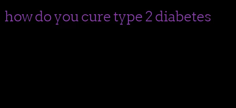 how do you cure type 2 diabetes