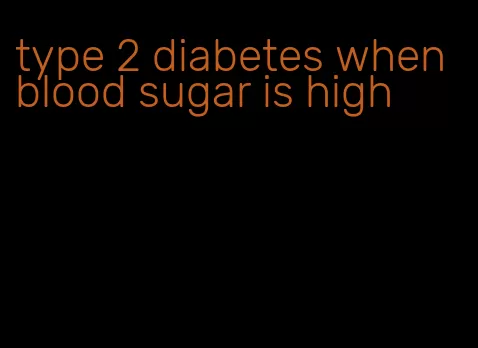type 2 diabetes when blood sugar is high