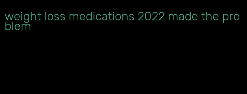 weight loss medications 2022 made the problem