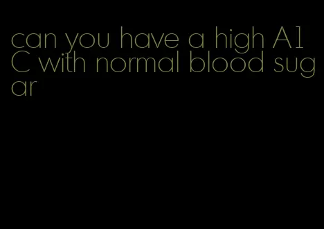 can you have a high A1C with normal blood sugar
