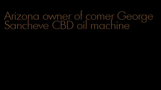 Arizona owner of comer George Sancheve CBD oil machine