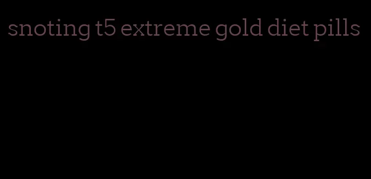 snoting t5 extreme gold diet pills