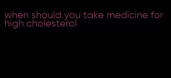 when should you take medicine for high cholesterol