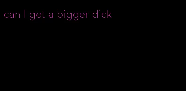 can I get a bigger dick