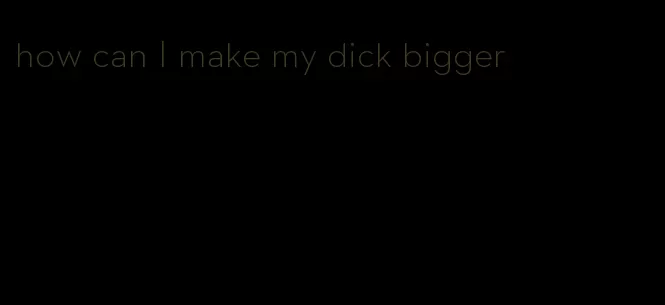 how can I make my dick bigger