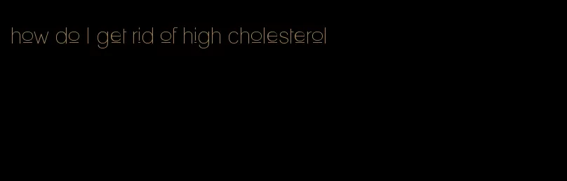 how do I get rid of high cholesterol