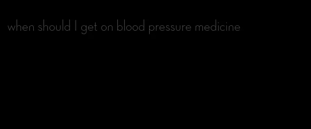 when should I get on blood pressure medicine
