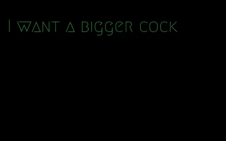 I want a bigger cock