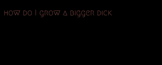 how do I grow a bigger dick