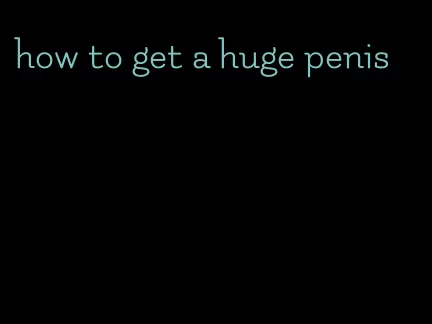 how to get a huge penis