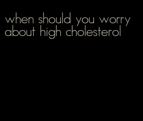 when should you worry about high cholesterol