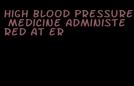 high blood pressure medicine administered at er