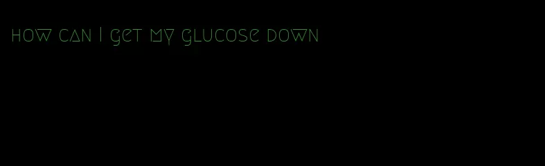 how can I get my glucose down