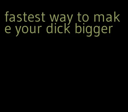fastest way to make your dick bigger