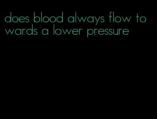 does blood always flow towards a lower pressure