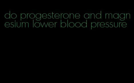 do progesterone and magnesium lower blood pressure