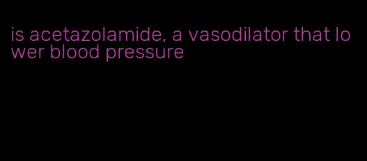 is acetazolamide, a vasodilator that lower blood pressure