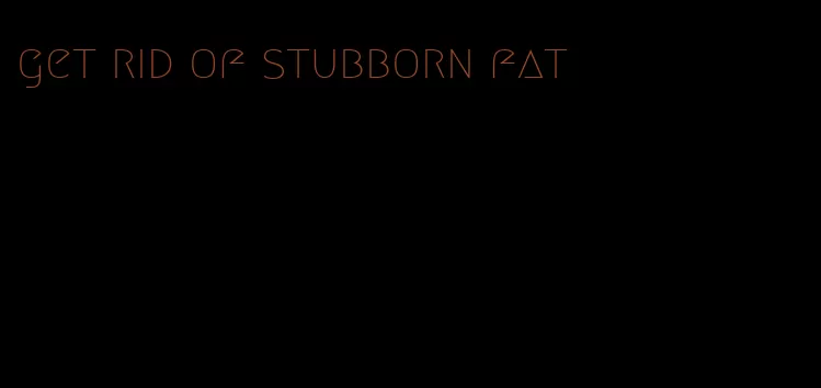 get rid of stubborn fat