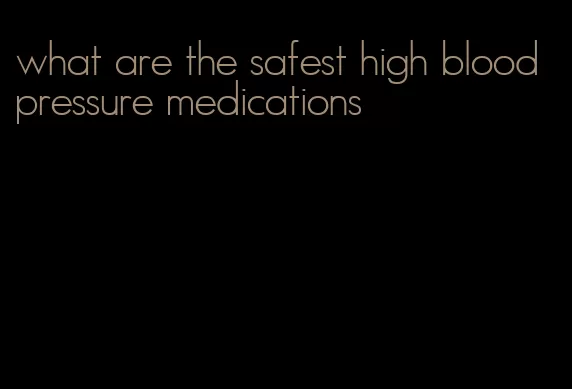 what are the safest high blood pressure medications