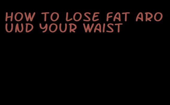how to lose fat around your waist
