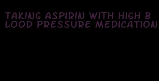 taking aspirin with high blood pressure medication