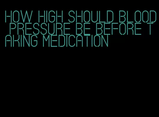 how high should blood pressure be before taking medication