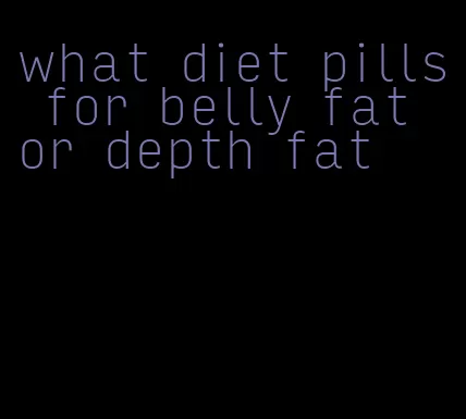 what diet pills for belly fat or depth fat