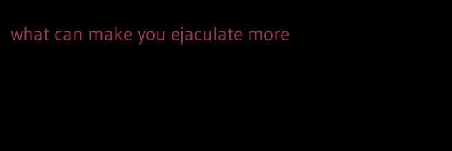 what can make you ejaculate more