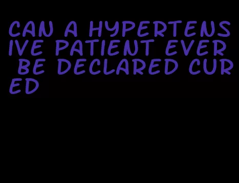 can a hypertensive patient ever be declared cured