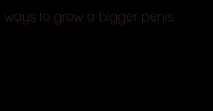 ways to grow a bigger penis