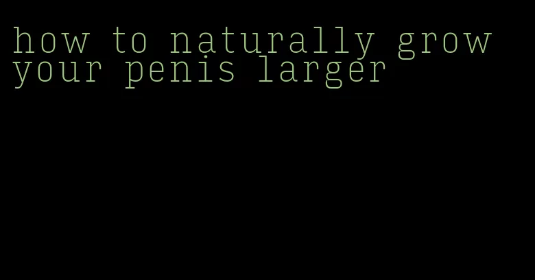 how to naturally grow your penis larger