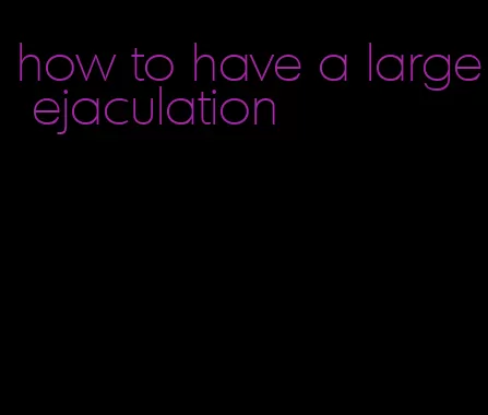 how to have a large ejaculation