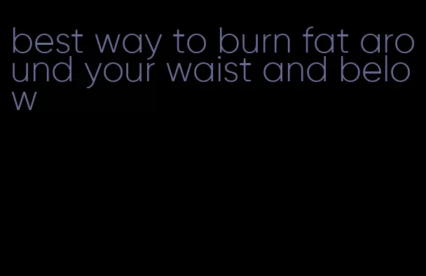 best way to burn fat around your waist and below