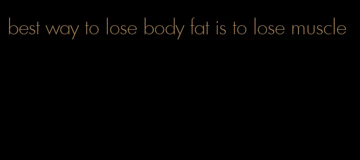 best way to lose body fat is to lose muscle