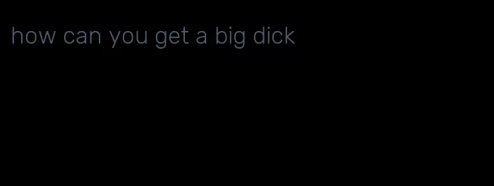 how can you get a big dick