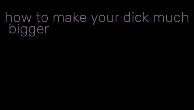 how to make your dick much bigger