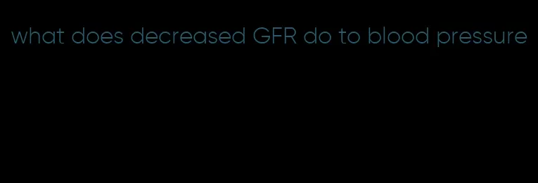 what does decreased GFR do to blood pressure