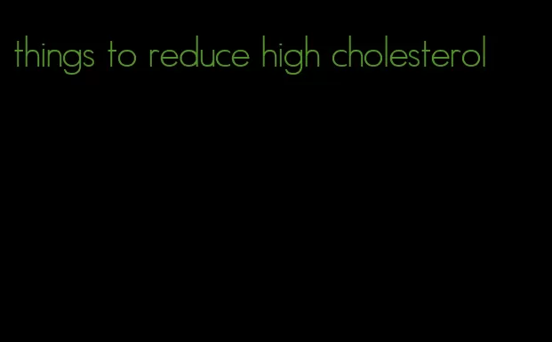things to reduce high cholesterol