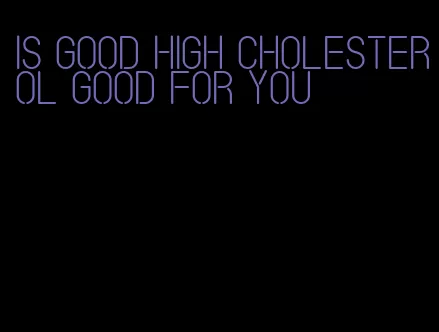 is good high cholesterol good for you