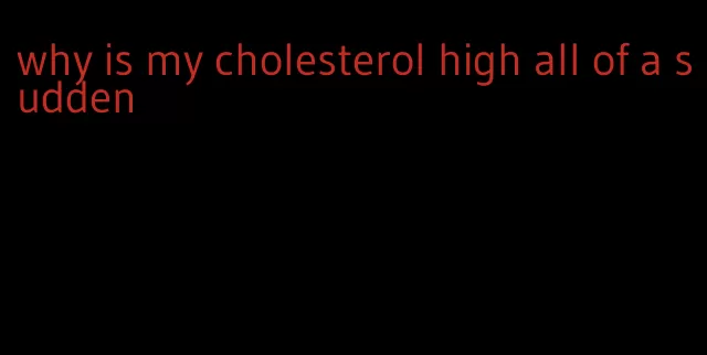 why is my cholesterol high all of a sudden