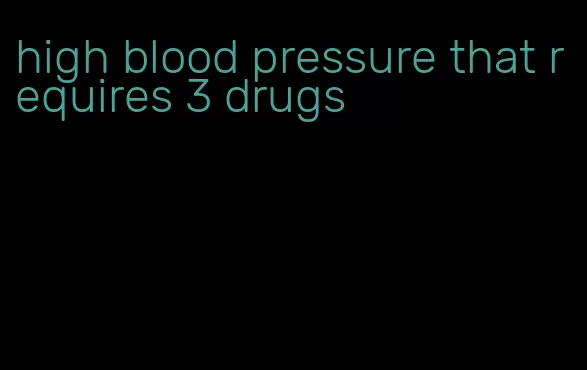 high blood pressure that requires 3 drugs