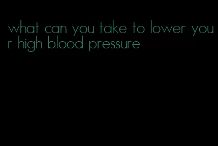 what can you take to lower your high blood pressure