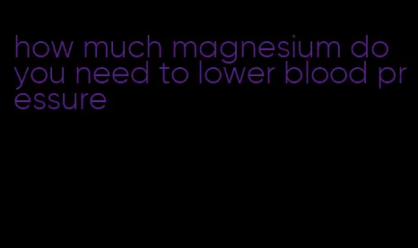 how much magnesium do you need to lower blood pressure