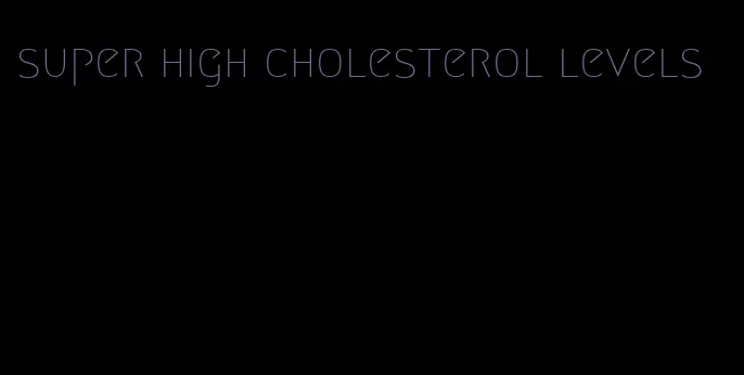 super high cholesterol levels