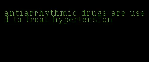 antiarrhythmic drugs are used to treat hypertension