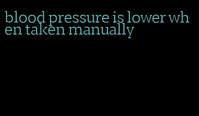 blood pressure is lower when taken manually