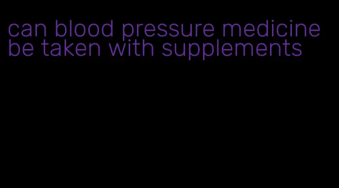 can blood pressure medicine be taken with supplements