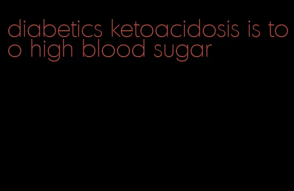 diabetics ketoacidosis is too high blood sugar