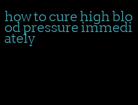 how to cure high blood pressure immediately