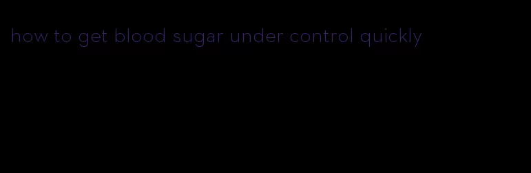 how to get blood sugar under control quickly